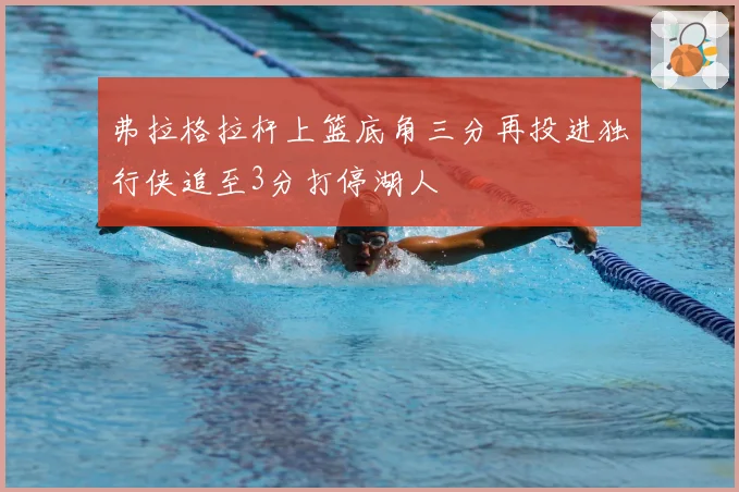 弗拉格拉杆上篮底角三分再投进独行侠追至3分打停湖人